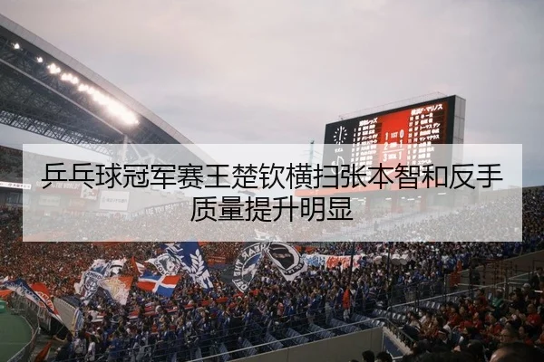 乒乓球冠军赛王楚钦横扫张本智和反手质量提升明显