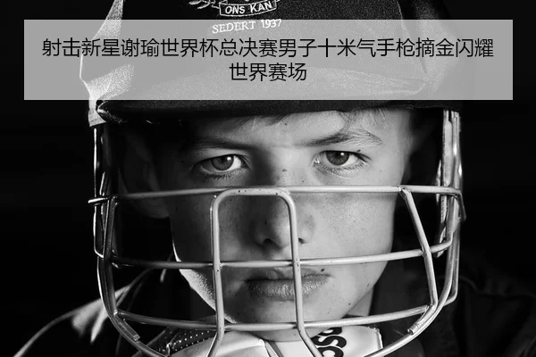 射击新星谢瑜世界杯总决赛男子十米气手枪摘金闪耀世界赛场