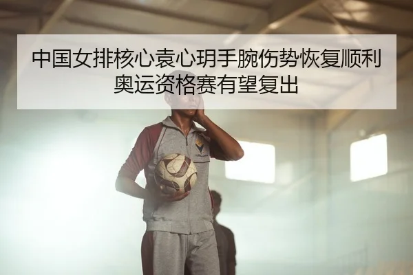 中国女排核心袁心玥手腕伤势恢复顺利 奥运资格赛有望复出